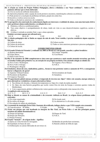 SELEÇÃO PÚBLICA – PREFEITURA MUNICIPAL DE PORTO FELIZ - SP
28) A criação na escola do Projeto Político Pedagógico, altera a dinâmica e seu “fazer cotidiano”. Sobre o PPP,
    podemos afirmar que se bem elaborado:
    A) Cria na escola um ambiente democrático.
    B) Apresenta propostas onde a equipe da escola promove encontros, manifestações culturais ou artísticas.
    C) Pode promover a resolução de problemas do bairro, projeto de coleta lixo.
    D) Incentiva e realiza cursos na escola.
    E) Todas as alternativas anteriores são verdadeiras.
29) Na perspectiva da construção do conhecimento ligada aos interesses e realidade do aluno, com uma interação efetiva
    entre professor-aluno-conhecimento, a avaliação deve ser:
      I. Dinâmica, reflexiva e problematizadora.
    II. Tem como objetivo o acompanhamento do aluno, tendo em vista os seus desenvolvimentos cognitivos, sociais e
         afetivos.
   III. A ênfase é centrada no produto final, o que o aluno aprendeu.
    Está(ão) correta(s) apenas a(s) afirmativa(s):
      A) I, II            B) II, III              C) III                  D) I                      E) II
30) A relação pedagógica não se limita ao espaço da sala de aula. Nesse sentido, é preciso considerar alguns aspectos.
    São eles:
    A) Cultura do aluno.                                        D) Cultura escolar.
    B) Cultura do professor.                                    E) Todos os itens anteriores permeiam o processo pedagógico.
    C) Cultura da escola.
                                                CONHECIMENTOS GERAIS
31) O Grande Prêmio de Fórmula 1, realizado em 2006 no Brasil teve um grande vencedor, o piloto brasileiro:
    A) Rubens Barrichelo.                                         D) Cristian Fitipalldi.
    B) Felipe Massa.                                              E) Cacá Bueno.
    C) Hélio Castro Neves.
32) Dia 11 de setembro de 2006 completaram-se cinco anos que aconteceu o mais ousado atentado terrorista, que feriu
    os Estados Unidos pela primeira vez, no coração de seu próprio território. Este atentado atingiu as cidades de:
    A) Nova York e Washington.                                    D) Virgínia e Novo México.
    B) Nova York e Chicago.                                       E) N.R.A.
    C) Washington e Bogotá.
33) Estudantes, donas-de-casa, sindicalistas, padres... foram às ruas protestar contra o aumento de 91% e conseguiram
    barrar o disparate; de quem?
    A) Supremo Tribunal Federal.                                  D) Governadores de Estado.
    B) Presidente da República.                                   E) Senadores.
    C) Congresso Nacional.
34) “O aquecimento global ameaça arruinar a temporada de inverno nos Alpes”. Sobre este assunto, marque abaixo V
    para alternativas verdadeiras e F para alternativas falsas:
     ( ) Nas últimas três décadas, o aumento da temperatura no Alpes foi o triplo da média mundial.
     ( ) Os Alpes são uma barreira geográfica que recebe ventos frios do norte da Europa e correntes quentes vindas do
            Mediterrâneo.
     ( ) Com o aquecimento global a influência dos ventos quentes está se sobrepondo à das massas de ar frio.
    A seqüência está correta em:
    A) V, V, V            B) V, F, V              C) F, F, V              D) F, V, F                E) F, F, F
35) Hoje se discute as causas de criminalidade e da crescente violência no Brasil. As origens desses problemas estão
    centradas:
    A) No crime organizado.                                       D) No êxodo rural.
    B) No tráfico de drogas.                                      E) As alternativas A e B estão corretas.
    C) Na redução do salário do trabalhador.
36) A economia do município Porto Feliz é bastante diversificada, indique abaixo o que NÃO compõe esta economia:
    A) Cana-de-açúcar. B) Milho.                  C) Feijão.              D) Soja.                  E) Laranja.
37) Existe um parque que está localizado às margens do Rio Tietê, em Porto Feliz e é um dos principais pontos
    turísticos da cidade denominando-se:
    A) Parque do Ipiranga.                                        D) Parque do Tietê.
    B) Parque das Monções.                                        E) N.R.A.
    C) Parque Formoso.
38) O nome “monção” - de origem árabe – significa:
    A) Época ou vento favorável à navegação.                      D) Batelões de peroba bem resistentes.
    B) Expedição em busca de ouro.                                E) Rancho coberto de folha de sapé.
    C) Embarcações ou canoas fabricadas de um tronco só.



                                                               CONSULPLAN CONSULTORIA LTDA 5
                                                       www.consulplan.net atendimento@consulplan.com
                                            www.pciconcursos.com.br
 