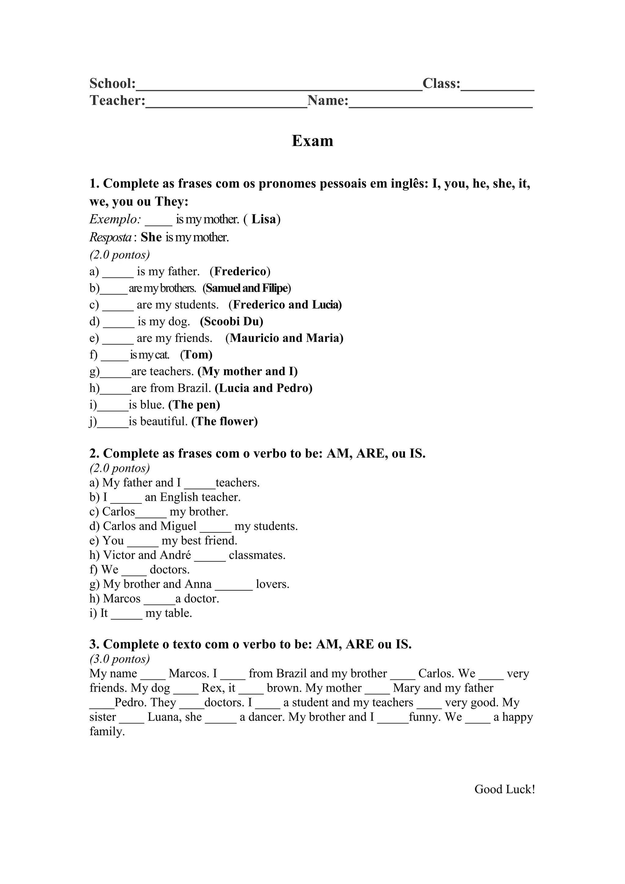School:_______________________________________Class:__________ Teacher:______________________Name:_________________________
Exam
1. Complete as frases com os pronomes pessoais em inglês: I, you, he, she, it, we, you ou They:
Exemplo: ____ is my mother. ( Lisa)
Resposta : She is my mother.
(2.0 pontos)
a) _____ is my father. (Frederico)
b)_____ are my brothers. (Samuel and Filipe)
c) _____ are my students. (Frederico and Lucia)
d) _____ is my dog. (Scoobi Du)
e) _____ are my friends. (Mauricio and Maria)
f) _____ is my cat. (Tom)
g)_____are teachers. (My mother and I)
h)_____are from Brazil. (Lucia and Pedro)
i)_____is blue. (The pen)
j)_____is beautiful. (The flower)
2. Complete as frases com o verbo to be: AM, ARE, ou IS.
(2.0 pontos)
a) My father and I _____teachers.
b) I _____ an English teacher.
c) Carlos_____ my brother.
d) Carlos and Miguel _____ my students.
e) You _____ my best friend.
h) Victor and André _____ classmates.
f) We ____ doctors.
g) My brother and Anna ______ lovers.
h) Marcos _____a doctor.
i) It _____ my table.
3. Complete o texto com o verbo to be: AM, ARE ou IS.
(3.0 pontos)
My name ____ Marcos. I ____ from Brazil and my brother ____ Carlos. We ____ very friends. My dog ____ Rex, it ____ brown. My mother ____ Mary and my father ____Pedro. They ____doctors. I ____ a student and my teachers ____ very good. My sister ____ Luana, she _____ a dancer. My brother and I _____funny. We ____ a happy family.
Good Luck!