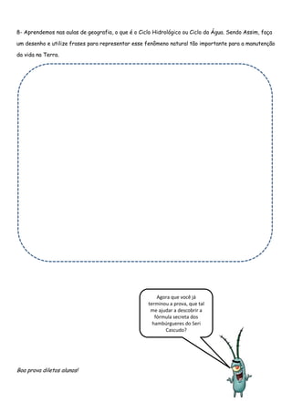 8- Aprendemos nas aulas de geografia, o que é o Ciclo Hidrológico ou Ciclo da Água. Sendo Assim, faça

um desenho e utilize frases para representar esse fenômeno natural tão importante para a manutenção

da vida na Terra.




                                                        Agora que você já
                                                    terminou a prova, que tal
                                                     me ajudar a descobrir a
                                                       fórmula secreta dos
                                                      hambúrgueres do Seri
                                                           Cascudo?




Boa prova diletos alunos!
 