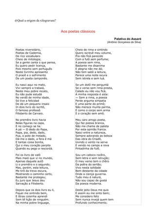 d-Qual a origem da xilogravura?


                                  Aos poetas clássicos
                                                                        Patativa do Assaré
                                                                 (Antônio Gonçalves da Silva)

Poetas niversitário,                      Cheio de rima e sintindo
Poetas de Cademia,                        Quero iscrevê meu volume,
De rico vocabularo                        Pra não ficá parecido
Cheio de mitologia;                       Com a fulô sem perfume;
Se a gente canta o que pensa,             A poesia sem rima,
Eu quero pedir licença,                   Bastante me disanima
Pois mesmo sem português                  E alegria não me dá;
Neste livrinho apresento                  Não tem sabô a leitura,
O prazê e o sofrimento                    Parece uma noite iscura
De um poeta camponês.                     Sem istrela e sem luá.

Eu nasci aqui no mato,                    Se um dotô me perguntá
Vivi sempre a trabaiá,                    Se o verso sem rima presta,
Neste meu pobre recato,                   Calado eu não vou ficá,
Eu não pude estudá                        A minha resposta é esta:
No verdô de minha idade,                  — Sem a rima, a poesia
Só tive a felicidad                       Perde arguma simpatia
De dá um pequeno insaio                   E uma parte do primô;
In dois livro do iscritô,                 Não merece munta parma,
O famoso professô                         É como o corpo sem arma
Filisberto de Carvaio.                    E o coração sem amô.

No premêro livro havia                    Meu caro amigo poeta,
Belas figuras na capa,                    Qui faz poesia branca,
E no começo se lia:                       Não me chame de pateta
A pá — O dedo do Papa,                    Por esta opinião franca.
Papa, pia, dedo, dado,                    Nasci entre a natureza,
Pua, o pote de melado,                    Sempre adorando as beleza
Dá-me o dado, a fera é má                 Das obra do Criadô,
E tantas coisa bonita,                    Uvindo o vento na serva
Qui o meu coração parpita                 E vendo no campo a reva
Quando eu pego a rescordá.                Pintadinha de fulô.

Foi os livro de valô                      Sou um caboco rocêro,
Mais maió que vi no mundo,                Sem letra e sem istrução;
Apenas daquele autô                       O meu verso tem o chêro
Li o premêro e o segundo;                 Da poêra do sertão;
Mas, porém, esta leitura,                 Vivo nesta solidade
Me tirô da treva escura,                  Bem destante da cidade
Mostrando o caminho certo,                Onde a ciença guverna.
Bastante me protegeu;                     Tudo meu é naturá,
Eu juro que Jesus deu                     Não sou capaz de gostá
Sarvação a Filisberto.                    Da poesia moderna.

Depois que os dois livro eu li,           Deste jeito Deus me quis
Fiquei me sintindo bem,                   E assim eu me sinto bem;
E ôtras coisinha aprendi                  Me considero feliz
Sem tê lição de ninguém.                  Sem nunca invejá quem tem
Na minha pobre linguage,                  Profundo conhecimento.
 