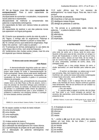 .

.
.
.
.

Avaliações Bimestrais - 2013 – 6º ao 9º ano – 1

07. Só as línguas vivas têm essa capacidade de
enriquecimento.” Para o autor capacidade de
enriquecimento é
(A)capacidade de aumentar o vocabulário, incorporando
novas palavras e expressões.
(B)capacidade de melhorar a compreensão das
palavras e expressões estrangeiras.
(C) capacidade de falar com clareza todas as palavras
do idioma.
(D) capacidade de explicar o uso das palavras novas
que aparecem na língua portuguesa.
08. O trecho que apresenta o ponto de vista do autor é
(A) “Agora, o inimigo são os anglicismos. Palavras e
expressões inglesas infestam e poluem a nossa fala.”
(B) “E o tempo provou que estávamos enganados. Hoje
todos nós usamos – sem culpa ou pecado – ...”
(C) “A presença de termos estrangeiros no uso diário de
uma língua não é crime, nem sinal de fraqueza...”
(D) “poderíamos citar muitas outras coisas, mas há uma
em especial que merece destaque...”

“O idioma está sendo deturpado”
Aldo Rebelo
A desnacionalização linguística pode ser vista a
olho nu nas ruas de nossas cidades. A minha intenção ao
propor esse projeto foi evitar a descaracterização da
língua portuguesa. Nosso idioma está sendo desfigurado
por um excesso de estrangeirismos incorporados ao
vocabulário de forma estranha à grafia e à pronúncia
clássica do português.
Quem sai às ruas, principalmente de uma grande
cidade como a de São Paulo ou Rio de Janeiro, corre o
risco de precisar de dicionário bilíngue para entender o
que dizem as faixas, os cartazes, os rótulos de produtos.
Os jornais e a publicidade estão cheios de palavras e
expressões incompreensíveis para o povo brasileiro. O
problema é ostensivo nos shopping centers, a começar
do nome desses centros comerciais.
[…]
REBELO A. Jornal do Brasil, Caderno Política, 1º de abril, 2001, p.4

09. As aspas usadas no título do texto indicam
(A) uma enumeração.
(B) uma citação.
(C) uma explicação.
(D) uma negação.
10. A ideia central do texto é
(A) a valorização da Língua Portuguesa.
(B) a utilização de estrangeirismo em nosso idioma.
(C) a apresentação do projeto de lei pelo deputado.
(D) a deturpação de palavras estrangeiras mal
pronunciadas.

11.O autor afirma que há “um excesso de
estrangeirismo” na nossa língua. Para ele, isso é ruim
porque
(A) confunde as pessoas.

(B) incentiva o mal uso da nossa língua.
(C) desfigura nossa língua.
(D) obriga as pessoas a usá-los.
12. “Os jornais e a publicidade estão cheios de
palavras...”, a palavra destaca indica
(A) adição.
(B) alternância.
(C) oposição.
(D) explicação.
A OUTRA NOITE
Rubem Braga
Outro dia fui a São Paulo e resolvi voltar à noite,
uma noite de vento sul e chuva, tanto lá como aqui.
Quando vinha para casa de táxi, encontrei um amigo e o
trouxe até Copacabana; e contei a ele que lá em cima,
além das nuvens, estava um luar lindo, de lua cheia; e
que as nuvens feias que cobriam a cidade eram, vistas
de cima, enluaradas, colchões de sonho, alvas, uma
paisagem irreal.
Depois que o meu amigo desceu do carro, o
chofer aproveitou um sinal fechado para voltar-se para
mim:
– O senhor vai desculpar, eu estava aqui a ouvir
sua conversa. Mas, tem mesmo luar lá em cima?
Confirmei: sim, acima da nossa noite preta e enlamaçada
e torpe havia uma outra - pura, perfeita e linda.
– Mas, que coisa. . .
Ele chegou a pôr a cabeça fora do carro para
olhar o céu fechado de chuva. Depois continuou guiando
mais lentamente. Não sei se sonhava em ser aviador ou
pensava em outra coisa.
– Ora, sim senhor. . .
E, quando saltei e paguei a corrida, ele me disse
um "boa noite" e um "muito obrigado ao senhor" tão
sinceros, tão veementes, como se eu lhe tivesse feito um
presente de rei.
(BRAGA, Rubem). A outra noite. In: PARA gostar de ler: crônicas. São
Paulo: Ática, 1979.

13. A finalidade do texto é
(A) convencer.
(B) informar.
(C) divertir.
(D) relatar.
14. “...contei a ele que lá em cima, além das nuvens,
estava um luar lindo, de lua cheia...”, a palavra
destacada se refere
(A) ao taxista
(B) ao amigo.
(C) ao aviador.
(D) ao escritor.

 