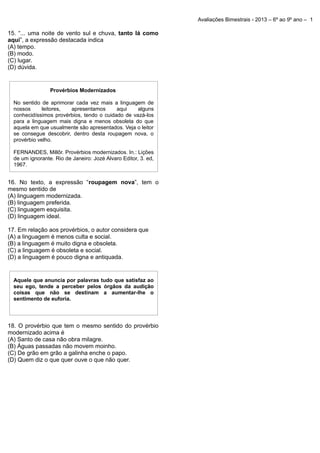 Avaliações Bimestrais - 2013 – 6º ao 9º ano – 1

15. “... uma noite de vento sul e chuva, tanto lá como
aqui”, a expressão destacada indica
(A) tempo.
(B) modo.
(C) lugar.
(D) dúvida.

Provérbios Modernizados
No sentido de aprimorar cada vez mais a linguagem de
nossos
leitores,
apresentamos
aqui
alguns
conhecidíssimos provérbios, tendo o cuidado de vazá-los
para a linguagem mais digna e menos obsoleta do que
aquela em que usualmente são apresentados. Veja o leitor
se consegue descobrir, dentro desta roupagem nova, o
provérbio velho.
FERNANDES, Millôr. Provérbios modernizados. In.: Lições
de um ignorante. Rio de Janeiro: Jozé Alvaro Editor, 3. ed,
1967.

16. No texto, a expressão “roupagem nova”, tem o
mesmo sentido de
(A) linguagem modernizada.
(B) linguagem preferida.
(C) linguagem esquisita.
(D) linguagem ideal.
17. Em relação aos provérbios, o autor considera que
(A) a linguagem é menos culta e social.
(B) a linguagem é muito digna e obsoleta.
(C) a linguagem é obsoleta e social.
(D) a linguagem é pouco digna e antiquada.

Aquele que anuncia por palavras tudo que satisfaz ao
seu ego, tende a perceber pelos órgãos da audição
coisas que não se destinam a aumentar-lhe o
sentimento de euforia.

18. O provérbio que tem o mesmo sentido do provérbio
modernizado acima é
(A) Santo de casa não obra milagre.
(B) Águas passadas não movem moinho.
(C) De grão em grão a galinha enche o papo.
(D) Quem diz o que quer ouve o que não quer.

 