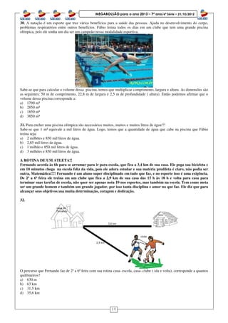 10
MEGABOLSÃO para o ano 2013 – 7º ano/6ª Série – 21/10/2012
30. A natação é um esporte que traz vários benefícios para a saúde das pessoas. Ajuda no desenvolvimento do corpo,
problemas respiratórios entre outros benefícios. Fábio treina todos os dias em um clube que tem uma grande piscina
olímpica, pois ele sonha um dia ser um campeão nessa modalidade esportiva.
Sabe-se que para calcular o volume dessa piscina, temos que multiplicar comprimento, largura e altura. As dimensões são
as seguintes: 50 m de comprimento, 22,8 m de largura e 2,5 m de profundidade ( altura). Então podemos afirmar que o
volume dessa piscina corresponde a:
a) 1790 m³
b) 2850 m³
c) 1850 m³
d) 3850 m³
31. Para encher uma piscina olímpica são necessários muitos, muitos e muitos litros de água!!!
Sabe-se que 1 m³ equivale a mil litros de água. Logo, temos que a quantidade de água que cabe na piscina que Fábio
treina seja:
a) 2 milhões e 850 mil litros de água.
b) 2,85 mil litros de água.
c) 1 milhão e 850 mil litros de água.
d) 3 milhões e 850 mil litros de água.
A ROTINA DE UM ATLETA!!
Fernando acorda às 6h para se arrumar para ir para escola, que fica a 3,4 km de sua casa. Ele pega sua bicicleta e
em 10 minutos chega na escola feliz da vida, pois ele adora estudar e sua matéria predileta é claro, não podia ser
outra, Matemática!!!! Fernando é um aluno super disciplinado em tudo que faz, e no esporte isso é uma exigência.
De 2ª a 6ª feira ele treina em um clube que fica a 2,9 km de sua casa das 15 h às 18 h e volta para casa para
terminar suas tarefas de escola, não quer ser apenas nota 10 nos esportes, mas também na escola. Tem como meta
ser um grande homem e também um grande jogador, por isso tanta disciplina e amor no que faz. Ele diz que para
alcançar seus objetivos usa muita determinação, coragem e dedicação.
32.
O percurso que Fernando faz de 2ª a 6ª feira com sua rotina casa- escola, casa- clube ( ida e volta), corresponde a quantos
quilômetros?
a) 630 m
b) 63 km
c) 31,5 km
d) 35,6 km
 