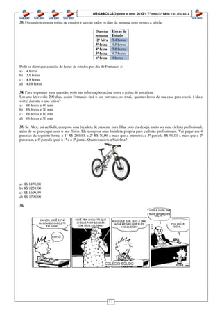 11
MEGABOLSÃO para o ano 2013 – 7º ano/6ª Série – 21/10/2012
33. Fernando tem uma rotina de estudos e tarefas todos os dias da semana, com mostra a tabela.
Dias da
semana
Horas de
Estudo
2ª feira 3,4 horas
3ª feira 4,5 horas
4ª feira 3,8 horas
5ª feira 4,7 horas
6ª feira 4 horas
Pode se dizer que a média de horas de estudos por dia de Fernando é:
a) 4 horas
b) 3,9 horas
c) 4,8 horas
d) 4,08 horas
34. Para responder essa questão, volte nas informações acima sobre a rotina de um atleta.
Um ano letivo são 200 dias, assim Fernando fará o seu percurso, no total, quantas horas de sua casa para escola ( ida e
volta) durante o ano letivo?
a) 66 horas e 40 min
b) 66 horas e 20 min
c) 66 horas e 10 min
d) 66 horas e 50 min
35. Sr. Alex, pai de Gabi, comprou uma bicicleta de presente para filha, pois ela deseja muito ser uma ciclista profissional,
além de se preocupar com o seu físico. Ele comprou uma bicicleta própria para ciclistas profissionais. Vai pagar em 4
parcelas da seguinte forma a 1ª R$ 280,00; a 2ª R$ 70,00 a mais que a primeira; a 3ª parcela R$ 90,00 a mais que a 2ª
parcela e, a 4ª parcela igual à 1ª e a 2ª juntas. Quanto custou a bicicleta?
a) R$ 1470,00
b) R$ 1259,00
c) R$ 1699,99
d) R$ 1700,00
36.
 