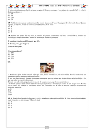 12
MEGABOLSÃO para o ano 2013 – 7º ano/6ª Série – 21/10/2012
O número de chicletes que Calvin teria que ter para dividir com os colegas é o resultado da expressão 5x5 - 6 + 6x10.
Então esse número é:
a) 24
b) 35
c) 250
d) 79
37. Tio Cássio vai organizar um torneio de vôlei com os alunos dos 6º anos. Cada equipe de vôlei tem 6 alunos. Quantas
equipes, no máximo, podem ser formadas com 32 meninos do 6º ano?
a) 4
b) 5
c) 6
d) 7
38. Samuel tem apenas 13 anos mas já participa de grandes campeonatos de tênis. Desvendando o número das
informações abaixo, obteremos o número de partidas que Samuel já participou.
É um número maior que 200 e menor que 250.
É divisível por 2, por 3 e por 5.
Não é divisível por 7.
Que número é esse?
a) 230
b) 240
c) 210
d) 220
39.
A Matemática pode até não ser bem aceita por todos, mas é um exercício para nossa mente. Pois nos ajuda a ter um
raciocínio rápido e desenvolve a nossa agilidade!!!
É por isso que o professor Januário não deixa as suas turmas nem um minuto sem desenvolver o raciocínio lógico e faz
das suas aulas um exercício do cérebro.
Durante uma aula então, perguntando sobre o dia do seu aniversário, o professor Januário disse:
- O dia em que nasci é um número primo maior do que o quadrado e menor do que o cubo do mês em que nasci. A soma
do dia com o mês também dá um número primo, mas a diferença não. A soma do dia com o mês do aniversário do
professor Januário é:
a) 23
b) 7
c) 17
d) 19
40. Se Ricardo joga futebol nos dias pares e pratica natação em todos os dias múltiplos de 3, em quantos dias do mês de
maio ele pratica os dois esportes? (Maio=30 dias)
a) 3
b) 4
c) 5
d) 6
 