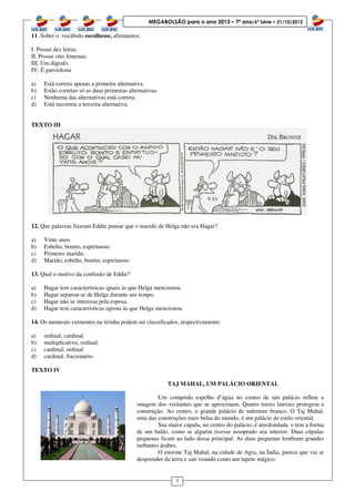 4
MEGABOLSÃO para o ano 2013 – 7º ano/6ª Série – 21/10/2012
11. Sobre o vocábulo escolhesse, afirmamos:
I. Possui dez letras.
II. Possui oito fonemas.
III. Um dígrafo.
IV. É paroxítona
a) Está correta apenas a primeira alternativa.
b) Estão corretas só as duas primeiras alternativas.
c) Nenhuma das alternativas está correta.
d) Está incorreta a terceira alternativa.
TEXTO III
12. Que palavras fizeram Eddie pensar que o marido de Helga não era Hagar?
a) Vinte anos.
b) Esbelto, bonito, espirituoso.
c) Primeiro marido.
d) Marido, esbelto, bonito, espirituoso.
13. Qual o motivo da confusão de Eddie?
a) Hagar tem características iguais às que Helga mencionou.
b) Hagar separou-se de Helga durante um tempo.
c) Hagar não se interessa pela esposa.
d) Hagar tem características oposta às que Helga mencionou.
14. Os numerais existentes na tirinha podem ser classificados, respectivamente:
a) ordinal, cardinal.
b) multiplicativo, ordinal.
c) cardinal, ordinal.
d) cardinal, fracionário.
TEXTO IV
TAJ MAHAL, UM PALÁCIO ORIENTAL
Um comprido espelho d’água no centro de um palácio reflete a
imagem dos visitantes que se aproximam. Quatro torres laterais protegem a
construção. Ao centro, o grande palácio de mármore branco. O Taj Mahal,
uma das construções mais belas do mundo, é um palácio de estilo oriental.
Sua maior cúpula, no centro do palácio, é arredondada e tem a forma
de um balão, como se alguém tivesse assoprado seu interior. Duas cúpulas
pequenas ficam ao lado dessa principal. As duas pequenas lembram grandes
turbantes árabes.
O enorme Taj Mahal, na cidade de Agra, na Índia, parece que vai se
desprender da terra e sair voando como um tapete mágico.
 