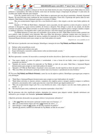 5
MEGABOLSÃO para o ano 2013 – 7º ano/6ª Série – 21/10/2012
A construção do palácio começou no fim de uma linda história de amor. O príncipe persa Shah Jahan era muito
poderoso e namoradeiro. Ele tinha um harém: eram mais de trezentas moças à disposição do príncipe! A cada noite ele
escolhia uma mulher diferente para namorar.
Certo dia, quando estava com 21 anos, Shah Jahan se apaixonou por uma dessas namoradas, chamada Arjumand
Begum. De uma hora para outra, nenhuma de suas trezentas namoradas o fazia feliz. O príncipe não queria saber de mais
ninguém. Shah Jahan e a bela Arjumand casaram-se e tiveram 13 filhos!
Mas um acontecimento trágico pôs fim a essa história de amor, e deu origem a um dos mais lindos palácios do
mundo... [ ...]
Quando o 14º filho de Shah Jahan e Arjumand estava nascendo, ela não suportou as dores do parto e morreu. O
príncipe se desesperou e quase morreu também, de tristeza e desgosto. Para abrigar o corpo de sua amada, ele decidiu
construir um palácio. Shah Jahan convidou os maiores artistas e arquitetos dos impérios persa e mongol, mandou comprar
os melhores mármores, encomendou rubis e jades para decorar o mais belo túmulo que alguém poderia ter.
Taj Mahal demorou 22 anos para ser construído e ficou pronto em 1653. Shah Jahan resolveu então construir um
novo palácio, onde ele próprio seria enterrado. Mas seus filhos não deixaram o príncipe cometer mais essa loucura e o
prenderam em uma fortaleza. Quando ele morreu, também foi enterrado no Taj Mahal, ao lado do seu amor. Shah Jhan e
Arjumand Begum dormem juntos para sempre no mais lindo palácio do mundo.
Disponível em : www.canalkids.com .br
15. Todo texto é produzido com uma intenção. Identifique a intenção do texto Taj Mahal, um Pálacio Oriental.
a) Debater sobre um problema social.
b) Instruir alguém para realizar uma ação.
c) Expor informações, transmitir conhecimentos sobre um determinado assunto. “
d) Vender um produto.
16. Para apresentar o assunto, foi necessária a construção de trechos descritivos. Qual trecho comprova essa afirmação?
a) “Sua maior cúpula, no centro do palácio, é arredondada e tem a forma de um balão, como se alguém tivesse
assoprado seu interior.”
b) “Quando ele morreu, também foi enterrado no Taj Mahal, ao lado do seu amor. Shah Jhan e Arjumand Begum
dormem juntos para sempre no mais lindo palácio do mundo.”
c) “Quando o 14º filho de Shah Jahan e Arjumand estava nascendo, ela não suportou as dores do parto e morreu.”
d) “Mas seus filhos não deixaram o príncipe cometer mais essa loucura e o prenderam em uma fortaleza.”
17. No texto Taj Mahal, um Pálacio Oriental, o autor faz uso de adjetivos pátrios. Identifique a passagem que comprove
essa afirmação.
a) “Shah Jhan e Arjumand Begum dormem juntos para sempre no mais lindo palácio do mundo.”
b) “Shah Jahan convidou os maiores artistas e arquitetos dos impérios persa e mongol, mandou comprar os melhores
mármores, encomendou rubis e jades para decorar o mais belo túmulo que alguém poderia ter.”
c) “Mas um acontecimento trágico pôs fim a essa história de amor, e deu origem a um dos mais lindos palácios do
mundo... [ ... ]”
d) “De uma hora para outra, nenhuma de suas trezentas namoradas o fazia feliz.”
18. Os pronomes não têm significado próprio; dependem do contexto para adquirir sentido. Quando substituem um
substantivo, por exemplo, são chamados pronomes substantivos.
▪ Qual dos pronomes destacados nas passagens abaixo é um pronome substantivo?
a) “. Mas seus filhos não deixaram o príncipe cometer mais essa loucura (...)”.
b) “Mas um acontecimento trágico pôs fim a essa história de amor (...)”
c) “Para abrigar o corpo de sua amada, ele decidiu construir um palácio”
d) “Quando ele morreu, também foi enterrado no Taj Mahal, ao lado do seu amor.”
 