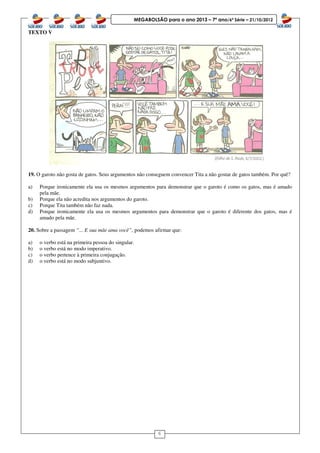 6
MEGABOLSÃO para o ano 2013 – 7º ano/6ª Série – 21/10/2012
TEXTO V
19. O garoto não gosta de gatos. Seus argumentos não conseguem convencer Tita a não gostar de gatos também. Por quê?
a) Porque ironicamente ela usa os mesmos argumentos para demonstrar que o garoto é como os gatos, mas é amado
pela mãe.
b) Porque ela não acredita nos argumentos do garoto.
c) Porque Tita também não faz nada.
d) Porque ironicamente ela usa os mesmos argumentos para demonstrar que o garoto é diferente dos gatos, mas é
amado pela mãe.
20. Sobre a passagem “... E sua mãe ama você”, podemos afirmar que:
a) o verbo está na primeira pessoa do singular.
b) o verbo está no modo imperativo.
c) o verbo pertence à primeira conjugação.
d) o verbo está no modo subjuntivo.
 