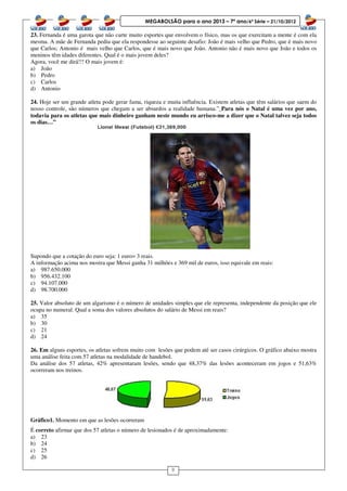 8
MEGABOLSÃO para o ano 2013 – 7º ano/6ª Série – 21/10/2012
23. Fernanda é uma garota que não curte muito esportes que envolvem o físico, mas os que exercitam a mente é com ela
mesma. A mãe de Fernanda pediu que ela respondesse ao seguinte desafio: João é mais velho que Pedro, que é mais novo
que Carlos; Antonio é mais velho que Carlos, que é mais novo que João. Antonio não é mais novo que João e todos os
meninos têm idades diferentes. Qual é o mais jovem deles?
Agora, você me dirá!!! O mais jovem é:
a) João
b) Pedro
c) Carlos
d) Antonio
24. Hoje ser um grande atleta pode gerar fama, riqueza e muita influência. Existem atletas que têm salários que saem do
nosso controle, são números que chegam a ser absurdos a realidade humana.” Para nós o Natal é uma vez por ano,
todavia para os atletas que mais dinheiro ganham neste mundo eu arrisco-me a dizer que o Natal talvez seja todos
os dias…”
Supondo que a cotação do euro seja: 1 euro= 3 reais.
A informação acima nos mostra que Messi ganha 31 milhões e 369 mil de euros, isso equivale em reais:
a) 987.650.000
b) 956.432.100
c) 94.107.000
d) 98.700.000
25. Valor absoluto de um algarismo é o número de unidades simples que ele representa, independente da posição que ele
ocupa no numeral. Qual a soma dos valores absolutos do salário de Messi em reais?
a) 35
b) 30
c) 21
d) 24
26. Em alguns esportes, os atletas sofrem muito com lesões que podem até ser casos cirúrgicos. O gráfico abaixo mostra
uma análise feita com 57 atletas na modalidade de handebol.
Da análise dos 57 atletas, 42% apresentaram lesões, sendo que 48,37% das lesões aconteceram em jogos e 51,63%
ocorreram nos treinos.
Gráfico1. Momento em que as lesões ocorreram
É correto afirmar que dos 57 atletas o número de lesionados é de aproximadamente:
a) 23
b) 24
c) 25
d) 26
 