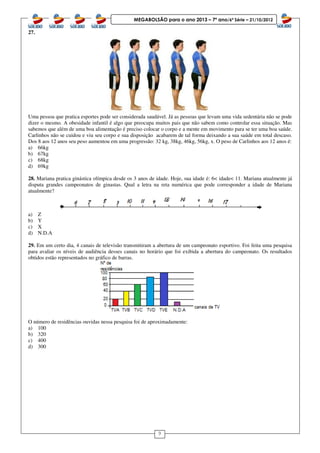 9
MEGABOLSÃO para o ano 2013 – 7º ano/6ª Série – 21/10/2012
27.
Uma pessoa que pratica esportes pode ser considerada saudável. Já as pessoas que levam uma vida sedentária não se pode
dizer o mesmo. A obesidade infantil é algo que preocupa muitos pais que não sabem como controlar essa situação. Mas
sabemos que além de uma boa alimentação é preciso colocar o corpo e a mente em movimento para se ter uma boa saúde.
Carlinhos não se cuidou e viu seu corpo e sua disposição acabarem de tal forma deixando a sua saúde em total descaso.
Dos 8 aos 12 anos seu peso aumentou em uma progressão: 32 kg, 38kg, 46kg, 56kg, x. O peso de Carlinhos aos 12 anos é:
a) 66kg
b) 67kg
c) 68kg
d) 69kg
28. Mariana pratica ginástica olímpica desde os 3 anos de idade. Hoje, sua idade é: 6< idade< 11. Mariana atualmente já
disputa grandes campeonatos de ginastas. Qual a letra na reta numérica que pode corresponder a idade de Mariana
atualmente?
a) Z
b) Y
c) X
d) N.D.A
29. Em um certo dia, 4 canais de televisão transmitiram a abertura de um campeonato esportivo. Foi feita uma pesquisa
para avaliar os níveis de audiência desses canais no horário que foi exibida a abertura do campeonato. Os resultados
obtidos estão representados no gráfico de barras.
O número de residências ouvidas nessa pesquisa foi de aproximadamente:
a) 100
b) 320
c) 400
d) 300
 