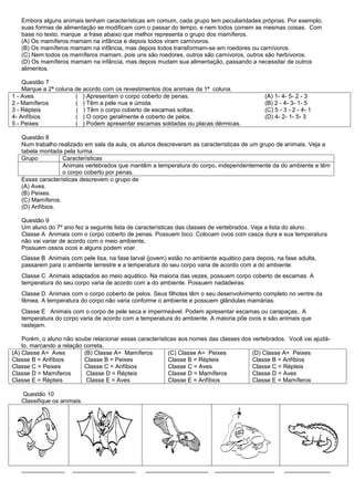 Embora alguns animais tenham características em comum, cada grupo tem peculiaridades próprias. Por exemplo,
   suas formas de alimentação se modificam com o passar do tempo, e nem todos comem as mesmas coisas. Com
   base no texto, marque a frase abaixo que melhor representa o grupo dos mamíferos.
   (A) Os mamíferos mamam na infância e depois todos viram carnívoros.
   (B) Os mamíferos mamam na infância, mas depois todos transformam-se em roedores ou carnívoros.
   (C) Nem todos os mamíferos mamam, pois uns são roedores, outros são carnívoros, outros são herbívoros.
   (D) Os mamíferos mamam na infância, mas depois mudam sua alimentação, passando a necessitar de outros
   alimentos.

    Questão 7
    Marque a 2ª coluna de acordo com os revestimentos dos animais da 1ª coluna.
1 - Aves               ( ) Apresentam o corpo coberto de penas.                              (A) 1- 4- 5- 2 - 3
2 - Mamíferos          ( ) Têm a pele nua e úmida.                                           (B) 2 - 4- 3- 1- 5
3 - Répteis            ( ) Têm o corpo coberto de escamas soltas.                            (C) 5 - 3 - 2 - 4- 1
4- Anfíbios            ( ) O corpo geralmente é coberto de pelos.                            (D) 4- 2- 1- 5- 3
5 - Peixes             ( ) Podem apresentar escamas soldadas ou placas dérmicas.

   Questão 8
   Num trabalho realizado em sala da aula, os alunos descreveram as características de um grupo de animais. Veja a
   tabela montada pela turma.
   Grupo          Características
                  Animais vertebrados que mantêm a temperatura do corpo, independentemente da do ambiente e têm
                  o corpo coberto por penas.
   Essas características descrevem o grupo de
   (A) Aves.
   (B) Peixes.
   (C) Mamíferos.
   (D) Anfíbios.

   Questão 9
   Um aluno do 7º ano fez a seguinte lista de características das classes de vertebrados. Veja a lista do aluno.
   Classe A Animais com o corpo coberto de penas. Possuem bico. Colocam ovos com casca dura e sua temperatura
   não vai variar de acordo com o meio ambiente.
   Possuem ossos ocos e alguns podem voar.
   Classe B Animais com pele lisa, na fase larval (jovem) estão no ambiente aquático para depois, na fase adulta,
   passarem para o ambiente terrestre e a temperatura do seu corpo varia de acordo com a do ambiente.
   Classe C Animais adaptados ao meio aquático. Na maioria das vezes, possuem corpo coberto de escamas. A
   temperatura do seu corpo varia de acordo com a do ambiente. Possuem nadadeiras.
   Classe D Animais com o corpo coberto de pelos. Seus filhotes têm o seu desenvolvimento completo no ventre da
   fêmea. A temperatura do corpo não varia conforme o ambiente e possuem glândulas mamárias.
   Classe E Animais com o corpo de pele seca e impermeável. Podem apresentar escamas ou carapaças.. A
   temperatura do corpo varia de acordo com a temperatura do ambiente. A maioria põe ovos e são animais que
   rastejam.

    Porém, o aluno não soube relacionar essas características aos nomes das classes dos vertebrados. Você vai ajudá-
    lo, marcando a relação correta.
(A) Classe A= Aves         (B) Classe A= Mamíferos        (C) Classe A= Peixes          (D) Classe A= Peixes
Classe B = Anfíbios        Classe B = Peixes              Classe B = Répteis            Classe B = Anfíbios
Classe C = Peixes          Classe C = Anfíbios            Classe C = Aves               Classe C = Répteis
Classe D = Mamíferos        Classe D = Répteis            Classe D = Mamíferos          Classe D = Aves
Classe E = Répteis          Classe E = Aves               Classe E = Anfíbios           Classe E = Mamíferos

   Questão 10
   Classifique os animais.




   _____________      ___________________        ___________________       __________________        ______________
 