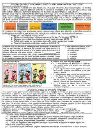 RELIGIÃO E COVID-19: QUAL O PAPEL DA FÉ EM MEIO A UMA PANDEMIA COMO ESTA?
(Adaptado do textode Cláudio Noronha)
Em maio de 2020, foi realizada uma roda de conversa virtual com integrantes de diversas religiões. Foi debatido
como as tradições religiosas poderiam enfrentar a Pandemia. Participaram da reunião representantes das
comunidades tradicionais de terreiro, do catolicismo, do islamismo, dos evangélicos e do judaísmo.
Embora essas religiões tenham grandes diferenças na forma de crer e pensar, a Pandemia criou dificuldades que
são comuns a todas. O isolamento social necessário impossibilitou que fossem feitas orações coletivas no local de
culto. Tornou-se necessário refletir sobre a vida em comunidade, sobre a fé, e sobre as injustiças sociais. Depois
de muita conversa, os representantes das religiões concluíram que seis coisas devem ser defendidas por todos
eles, a partir do que aprenderam com a experiência da pandemia:
Os religiosos concluíram que a sociedade precisa repensar seus valores, pois só assim as decisões pessoais e
coletivas poderão colaborar para o desenvolvimento de uma cultura de paz, com respeito e diversidade.
7. Qual é a principal intenção do texto acima?
a. Mostrar como as tradições religiosas poderiam enfrentar a Pandemia de COVID-19.
b. Mostrar a necessidade de um isolamento social na pandemia de COVID-19.
c. Refletir sobre a vida em comunidade, sobre a fé, e sobre as injustiças sociais.
d. Repensar os valores em época de pandemia de COVID-19.
Sabemos que existem muitas diferenças entre as religiões. As formas de
crer, de se comportar, os símbolos, as práticas e as regras morais são
apenas alguns exemplos de coisas que podem variar de acordo com a
tradição religiosa. Por esse motivo, promover o _____________entre
esses grupos não é uma tarefa fácil. Porém, mediante um desafio comum
(pandemia), representantes de várias religiões puderam debater e chegar
a um consenso sobre o que seria necessário para termos um mundo melhor.
8. Das alternativas abaixo, qual
completa corretamente a
lacuna acima?
a. Conflito
b. Respeito
c. Convívio
d. Diálogo
Veja atirinha a seguir.
CUIDA DO com o corpo e a mente. Turma da Mônica: Donas da Rua. Disponível em:
<https://turm adam oni ca.uol .com .br/donasdarua/hqs.php>. Acesso em: 23 mar. 2021.
9. Marque X na alternativa incorreta:
a. ( ) Mônica poderia ter brigado com o Cebolinha,
mas preferiu adotar uma postura que demonstra
respeito próprio.
b. ( ) Se alguém criticar nossa opção de ter ou não
uma religião, devemos imediatamente mudar para
agradar a pessoa.
c. ( ) Cada pessoa pode escolher sua própria religião
ou filosofia de vida. Cabe aos outros respeitar.
d. ( ) Devemos seguir a religião ou filosofia de vida
que nos agrada, e respeitar a escolha das outras
pessoas – mesmo que seja diferente da nossa.
e. ( ) A postura da Mônica frente à crítica do
Cebolinha ajuda ou não a promover uma
convivência respeitosa.
LÍDERES RELIGIOSOS EM DIVERSAS TRADIÇÕES
• São responsáveis por transmitir ensinamentos, valores e a tradição dentro de um grupo religioso, encorajam e
aconselham as pessoas a viver a partir dos princípios de sua tradição religiosa. Realizam cerimônias, como cultos,
casamentos, funerais, etc. Orientam as pessoas para que elas caminhem na virtude e ensinamentos de sua tradição.
- As pessoas se tornam líderes religiosos porque seu trabalho é importante e necessário para a existência das religiões,
transmitindo e preservando sua memória e tradição. Em algumas religiões, esse trabalho é passado hereditariamente.
Em outras, os líderes afirmam terem sido escolhidos por seu(s) deus(es) e em outras eles têm que estudar para ocupar
este cargo. Ser um líder religioso é uma oportunidade para ajudar, formar e influenciar pessoas. Por isso, é importante
que o cargo seja exercido por alguém com princípios morais e éticos e bem preparado.
- Os líderes das tradições religiosas e filosofias de vida recebem diferentes títulos:
• Catolicismo: padre, sacerdote, bispo, papa. • Protestantismo: pastor, reverendo, presbítero, bispo.
• Espiritismo: médium. • Islamismo: imã, aiatolá, mulá ou ulemá, xeque. • Judaísmo: rabino.
• Candomblé e Umbanda: ialorixá (mãe-de-santo), babalorixá (pai de santo). • Budismo: monge, Dalai Lama.
10. Sobre o texto, marque as alternativas verdadeiras.
a. ( ) Em todas as religiões os líderes religiosos têm que se preparar para ocupar o cargo estudando.
b. ( ) As pessoas se tornam líderes religiosos porque seu trabalho é importante e necessário para a
existência das religiões, transmitindo e preservando sua memória e tradição.
c. ( ) Uma das funções do líder religioso é encorajar e aconselham as pessoas a viverem a partir dos
princípios de sua tradição religiosa.
d. ( ) Uma das funções de um líder religioso é preservar as tradições, transmitindo-as às novas gerações.
 