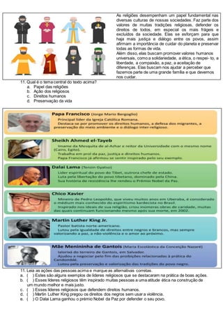 As religiões desempenham um papel fundamental nas
diversas culturas de nossas sociedades. Faz parte dos
valores de muitas tradições religiosas, defender os
direitos de todos, em especial os mais frágeis e
excluídos da sociedade. Elas se esforçam para que
haja mais justiça e diálogo entre os povos, assim
afirmam a importância de cuidar do planeta e preservar
todas as formas de vida.
Além disso, elas buscam promover valores humanos
universais, como a solidariedade, a ética, o respei- to, a
liberdade, a compaixão, a paz, a aceitação de
diferenças. Elas buscam nos ajudar a perceber que
fazemos parte de uma grande família e que devemos
nos cuidar.
11. Qual é o tema central do texto acima?
a. Papel das religiões
b. Ação dos religiosos
c. Direitos humanos
d. Presenvação da vida
11. Leia as ações das pessoas acima e marque as alternativas corretas.
a. ( ) Estes são alguns exemplos de líderes religiosos que se destacaram na prática de boas ações.
b. ( ) Esses líderes religiosos têm inspirado muitas pessoas a uma atitude ética na construção de
um mundo melhor e mais justo.
c. ( ) Esses líderes religiosos que defendem direitos humanos.
d. ( ) Martin Luther King pregou os direitos dos negros sem usar a violência.
e. ( ) O Dalai Lama ganhou o prémio Nobel da Paz por defender o seu povo.
 
