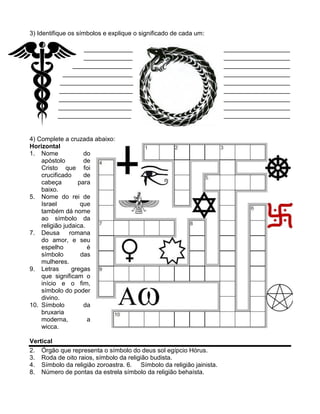 3) Identifique os símbolos e explique o significado de cada um:

                  ______________                                     ___________________
                  ______________                                     ___________________
               _________________                                     ___________________
            ____________________                                     ___________________
           _____________________                                     ___________________
          _____________________                                      ___________________
          _____________________                                      ___________________
          _____________________                                      ___________________
          _____________________                                      ___________________


4) Complete a cruzada abaixo:
Horizontal
1. Nome             do
    apóstolo        de
    Cristo que foi
    crucificado     de
    cabeça        para
    baixo.
5. Nome do rei de
    Israel         que
    também dá nome
    ao símbolo da
    religião judaica.
7. Deusa       romana
    do amor, e seu
    espelho           é
    símbolo        das
    mulheres.
9. Letras       gregas
    que significam o
    início e o fim,
    símbolo do poder
    divino.
10. Símbolo         da
    bruxaria
    moderna,          a
    wicca.

Vertical
2. Órgão que representa o símbolo do deus sol egípcio Hórus.
3. Roda de oito raios, símbolo da religião budista.
4. Símbolo da religião zoroastra. 6. Símbolo da religião jainista.
8. Número de pontas da estrela símbolo da religião behaísta.
 
