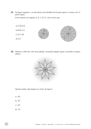 12 Avaliação – Gestar II – Matemática – 7a
série (8o
ano) – Ensino Fundamental (Entrada)
21.		Na figura seguinte, o círculo menor está dividido em 9 partes iguais e o maior, em 12
partes iguais.
Com respeito aos ângulos a, b, c, d e e, está correto que
a)	e+d<a+b.
b)	d+b=a+c.
c)	a+c=2d.
d)	a=e.				
22.		Observe a bela flor com nove pétalas, formando ângulos iguais, mostrada na figura
abaixo.
Quanto mede cada ângulo no centro da figura?
a)	 40º.
b)	 45º.
c)	 60º.
d)	 70º.
^ ^
^ ^ ^
^ ^^ ^
^ ^^^^
^ ^^ ^
 