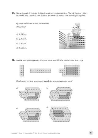 13Avaliação – Gestar II – Matemática – 7a
série (8o
ano) – Ensino Fundamental (Entrada)
23.		Numa fazenda do interior do Brasil, um terreno retangular tem 75 m de frente e 148m
de fundo. Zito cercou-o com 5 voltas de arame de acordo com a ilustração seguinte.
Quantos metros de arame, no mínimo,
ele gastou?
a)	 2.230 m.
b)	 2.460 m.
c)	 3.400 m.
d)	 5.600 m.						
24.		Analise as seguintes perspectivas, em forma simplificada, das faces de uma peça.
Qual destas peças a seguir corresponde às perspectivas anteriores?
a)
	
b)
c)
	
d)
 