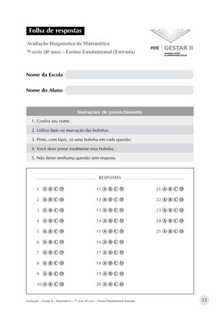 15Avaliação – Gestar II – Matemática – 7a
série (8o
ano) – Ensino Fundamental (Entrada)
Nome da Escola
Nome do Aluno
Avaliação Diagnóstica de Matemática
7a
série (8o
ano) – Ensino Fundamental (Entrada)
Folha de respostas
Instruções de preenchimento
1. Confira seu nome.
2. Utilize lápis na marcação das bolinhas.
3. Pinte, com lápis, só uma bolinha em cada questão.
4. Você deve pintar totalmente essa bolinha.
5. Não deixe nenhuma questão sem resposta.
 