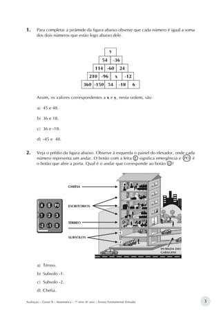 3Avaliação – Gestar II – Matemática – 7a
série (8o
ano) – Ensino Fundamental (Entrada)
1.		Para completar a pirâmide da figura abaixo observe que cada número é igual a soma
dos dois números que estão logo abaixo dele.
Assim, os valores correspondentes a x e y, nesta ordem, são
a)	 45 e 48.
b)	 36 e 18.
c)	 36 e -18.
d)	 -45 e 48.
2.		Veja o prédio da figura abaixo. Observe à esquerda o painel do elevador, onde cada
número representa um andar. O botão com a letra E significa emergência e PO é
o botão que abre a porta. Qual é o andar que corresponde ao botão 0 ?
a)	 Térreo.
b)	 Subsolo -1.
c)	 Subsolo -2.
d)	 Chefia.
 