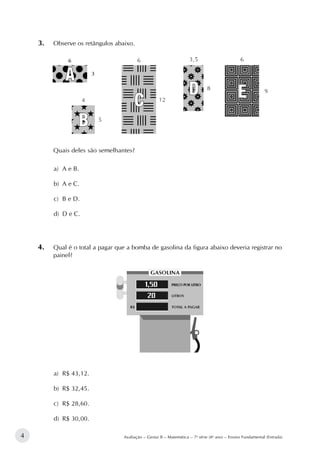 4 Avaliação – Gestar II – Matemática – 7a
série (8o
ano) – Ensino Fundamental (Entrada)
3.		Observe os retângulos abaixo.
Quais deles são semelhantes?
a)	 A e B.
b)	 A e C.
c)	 B e D.
d)	 D e C.
4.		Qual é o total a pagar que a bomba de gasolina da figura abaixo deveria registrar no
painel?
a)	 R$ 43,12.
b)	 R$ 32,45.
c)	 R$ 28,60.
d)	 R$ 30,00.
 