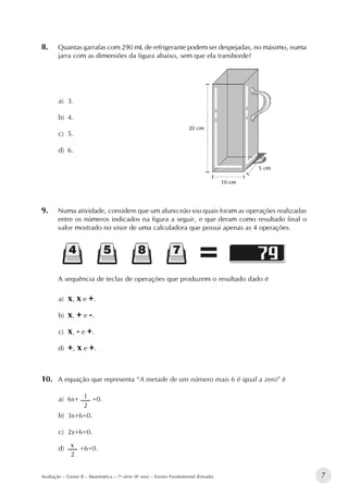 7Avaliação – Gestar II – Matemática – 7a
série (8o
ano) – Ensino Fundamental (Entrada)
8.		Quantas garrafas com 290 mL de refrigerante podem ser despejadas, no máximo, numa
jarra com as dimensões da figura abaixo, sem que ela transborde?
a)	 3.
b)	 4.
c)	 5.
d)	 6.						
9.		Numa atividade, considere que um aluno não viu quais foram as operações realizadas
entre os números indicados na figura a seguir, e que deram como resultado final o
valor mostrado no visor de uma calculadora que possui apenas as 4 operações.
A sequência de teclas de operações que produzem o resultado dado é
a)	 x, x e +.
b)	 x, + e -.
c)	 x, - e +.
d)	 +, x e +.
10.		A equação que representa “A metade de um número mais 6 é igual a zero” é
a)	 6x+
2
1 =0.
b)	 3x+6=0.
c)	 2x+6=0.
d)	
2
x 	+6=0.
 