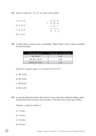 8 Avaliação – Gestar II – Matemática – 7a
série (8o
ano) – Ensino Fundamental (Entrada)
11.		Qual é o valor de *, e na conta, nesta ordem?
a)	 4, 1 e 4.
b)	 3, 2 e 6.
c)	 2, 3 e 5.
d)	 2, 3 e 1.				
+
12.		A tabela abaixo mostra como a Companhia “Água Limpa” cobra a água consumida
em um município.
Consumo (em m3
) Preço de 1 m3
(em reais)
Até 20 m3
0,60
De 20 a 30 m3
0,80
Acima de 30 m3
1,20
Qual será a quantia paga se o consumo for de 35 m3
?
a)	 R$ 42,00.
b)	 R$ 36,00.
c)	 R$ 29,20.
d)	 R$ 24,00.
13.		A soma das idades de Andréa, Bira e Vivi é 32 anos. Descubra a idade da Andréa, saben-
do que Andréa tem um ano a mais que Bira, e Vivi tem 6 anos a mais que Andréa.
Portanto, a idade de Andréa é
a)	 13 anos.
b)	 12 anos.
c)	 10 anos.
d)	 09 anos.
 