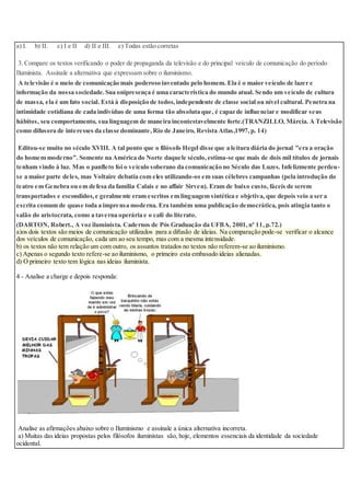 a) I. b) II. c) I e II d) II e III. e) Todas estão corretas
3. Compare os textos verificando o poder de propaganda da televisão e do principal veículo de comunicação do período
Iluminista. Assinale a alternativa que expressam sobre o iluminismo.
A televisão é o meio de comunicação mais poderoso inventado pelo homem. Ela é o maior veículo de lazer e
informação da nossa sociedade.Sua onipresença é uma característica do mundo atual. Sendo um veículo de cultura
de massa, ela é um fato social. Está à disposição de todos,independente de classe social ou nível cultural. Penetra na
intimidade cotidiana de cada indivíduo de uma forma tão absoluta que, é capaz de influenciar e modificar seus
hábitos, seu comportamento, sua linguagem de maneira incontestavelmente forte.(TRANZILLO, Márcia. A Televisão
como difusora de interesses da classe dominante,Rio de Janeiro, Revista Atlas,1997,p. 14)
Editou-se muito no século XVIII. A tal ponto que o filósofo Hegel disse que a leitura diária do jornal "era a oração
do homem moderno". Somente na América do Norte daquele século,estima-se que mais de dois mil títulos de jornais
tenham vindo à luz. Mas o panfleto foi o veículo soberano da comunicação no Século das Luzes. Infelizmente perdeu-
se a maior parte deles, mas Voltaire debatia com eles utilizando-os em suas célebres campanhas (pela introdução do
teatro em Genebra ou em defesa da família Calais e no affair Sirven). Eram de baixo custo, fáceis de serem
transportados e escondidos,e geralmente eram escritos em linguagem sintética e objetiva, que depois veio a ser a
escrita comum de quase toda a imprensa moderna. Era também uma publicação democrática, pois atingia tanto o
salão do aristocrata, como a taverna operária e o café do literato.
(DARTON, Robert., A voz iluminista. Cadernos de Pós Graduação da UFBA, 2001,nº 11, p.72.)
a)os dois textos são meios de comunicação utilizados para a difusão de ideias. Na comparação pode-se verificar o alcance
dos veículos de comunicação, cada um ao seu tempo, mas com a mesma intensidade.
b) os textos não tem relação um com outro, os assuntos tratados no textos não referem-se ao iluminismo.
c) Apenas o segundo texto refere-se ao iluminismo, o primeiro esta embasado ideias alienadas.
d) O primeiro texto tem lógica nas ideias iluminista.
4 - Analise a charge e depois responda:
Analise as afirmações abaixo sobre o Iluminismo e assinale a única alternativa incorreta.
a) Muitas das ideias propostas pelos filósofos iluministas são, hoje, elementos essenciais da identidade da sociedade
ocidental.
 
