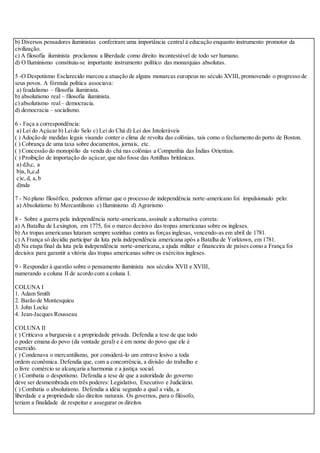 b) Diversos pensadores iluministas conferiram uma importância central à educação enquanto instrumento promotor da
civilização.
c) A filosofia iluminista proclamou a liberdade como direito incontestável de todo ser humano.
d) O Iluminismo constituiu-se importante instrumento político das monarquias absolutas.
5 -O Despotismo Esclarecido marcou a atuação de alguns monarcas europeus no século XVIII, promovendo o progresso de
seus povos. A fórmula política associava:
a) feudalismo – filosofia iluminista.
b) absolutismo real – filosofia iluminista.
c) absolutismo real– democracia.
d) democracia – socialismo.
6 - Faça a correspondência:
a) Lei do Açúcar b) Leido Selo c) Lei do Chá d) Lei dos Intoleráveis
( ) Adoção de medidas legais visando conter o clima de revolta das colônias, tais como o fechamento do porto de Boston.
( ) Cobrança de uma taxa sobre documentos, jornais, etc.
( ) Concessão do monopólio da venda do chá nas colônias a Companhia das Índias Orientais.
( ) Proibição de importação do açúcar,que não fosse das Antilhas britânicas.
a) d,b,c, a
b)a, b,,c,d
c)c,d, a,b
d)nda
7 - No plano filosófico, podemos afirmar que o processo de independência norte-americano foi impulsionado pelo:
a) Absolutismo b) Mercantilismo c) Iluminismo d) Agrarismo
8 - Sobre a guerra pela independência norte-americana, assinale a alternativa correta:
a) A Batalha de Lexington, em 1775, foi o marco decisivo das tropas americanas sobre os ingleses.
b) As tropas americanas lutaram sempre sozinhas contra as forças inglesas, vencendo-as em abril de 1781.
c) A França só decidiu participar da luta pela independência americana após a Batalha de Yorktown, em 1781.
d) Na etapa final da luta pela independência norte-americana,a ajuda militar e financeira de países como a França foi
decisiva para garantir a vitória das tropas americanas sobre os exércitos ingleses.
9 - Responder à questão sobre o pensamento iluminista nos séculos XVII e XVIII,
numerando a coluna II de acordo com a coluna I.
COLUNA I
1. Adam Smith
2. Barão de Montesquieu
3. John Locke
4. Jean-Jacques Rousseau
COLUNA II
( ) Criticava a burguesia e a propriedade privada. Defendia a tese de que todo
o poder emana do povo (da vontade geral) e é em nome do povo que ele é
exercido.
( ) Condenava o mercantilismo, por considerá-lo um entrave lesivo a toda
ordem econômica. Defendia que, com a concorrência, a divisão do trabalho e
o livre comércio se alcançaria a harmonia e a justiça social.
( ) Combatia o despotismo. Defendia a tese de que a autoridade do governo
deve ser desmembrada em três poderes: Legislativo, Executivo e Judiciário.
( ) Combatia o absolutismo. Defendia a idéia segundo a qual a vida, a
liberdade e a propriedade são direitos naturais. Os governos, para o filósofo,
teriam a finalidade de respeitar e assegurar os direitos
 