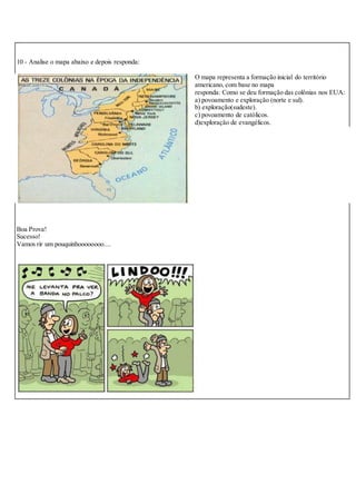 10 - Analise o mapa abaixo e depois responda:
O mapa representa a formação inicial do território
americano, com base no mapa
responda: Como se deu formação das colônias nos EUA:
a) povoamento e exploração (norte e sul).
b) exploração(sudeste).
c) povoamento de católicos.
d)exploração de evangélicos.
Boa Prova!
Sucesso!
Vamos rir um pouquinhoooooooo....
 
