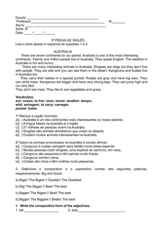Escola: _______________________________________
Professor:________________________________________ N:_______
Aluno: ____________________________________________
Série: 8º
Data: ____ / _____/ _____
3ª PROVA DE INGLÊS
Leia o texto abaixo e responda às questões 1 e 2:
AUSTRALIA
There are seven continents on our planet. Australia is one of the most interesting
continents. Twenty one million people live in Australia. They speak English. The weather in
Australia is hot and sunny.
There are many interesting animals in Australia. Dingoes are dogs but they don’t live
with people. They are wild and you can see them in the desert. Kangaroos and koalas live
in Australia too.
They carry their babies in a special pocket. Koalas are gray and have big ears. They
can climb trees. Kangaroos are bigger and have very strong legs. They can jump high and
run very fast.
They don’t eat meat. They like to eat vegetables and grass.
Vocabulary:
our: nosso; to live: viver, morar; weather: tempo;
wild: selvagem; to carry: carregar;
pocket: bolso
1ª Marque a opção incorreta:
a)( ) Austrália é um dos continentes mais interessantes no nosso planeta.
b)( ) A língua falada na Austrália é o Inglês.
c)( ) 21 milhões de pessoas vivem na Austrália.
d)( ) Dingões são animais domésticos que vivem no deserto.
e)( ) Existem muitos animais interessantes na Austrália.
2ª Sobre os animais encontrados na Austrália é correto afirmar:
a)( ) Cangurus e coalas carregam seus bebês numa bolsa especial.
b)( ) Muitas pessoas criam dingoes, uma espécie de cachorro, em casa.
c)( ) Cangurus são pequenos e têm pernas muito fracas.
d)( ) Cangurus comem carne.
e)( ) Coalas são cinza e têm orelhas muito pequenas.
3. Selecione o comparativo e o superlativo correto das seguintes palavras,
respectivamente: Big and Good.
a) Biger/ The Bigest // Goodier/ The Goodiest
b) Big/ The Bigger // Best/ The best
c) Bigger/ The Bigest // Best/ The best
d) Bigger/ The Biggest // Better/ The best
4. Write the comparative form of the adjectives.
1. tall ___________________ 2. bad__________________________
 