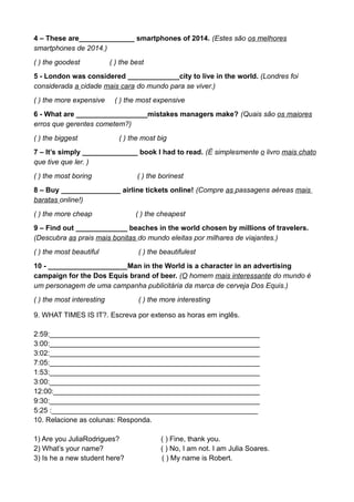 4 – These are______________ smartphones of 2014. (Estes são os melhores
smartphones de 2014.)
( ) the goodest ( ) the best
5 - London was considered _____________city to live in the world. (Londres foi
considerada a cidade mais cara do mundo para se viver.)
( ) the more expensive ( ) the most expensive
6 - What are __________________mistakes managers make? (Quais são os maiores
erros que gerentes cometem?)
( ) the biggest ( ) the most big
7 – It’s simply ______________ book I had to read. (É simplesmente o livro mais chato
que tive que ler. )
( ) the most boring ( ) the borinest
8 – Buy _______________ airline tickets online! (Compre as passagens aéreas mais
baratas online!)
( ) the more cheap ( ) the cheapest
9 – Find out _____________ beaches in the world chosen by millions of travelers.
(Descubra as prais mais bonitas do mundo eleitas por milhares de viajantes.)
( ) the most beautiful ( ) the beautifulest
10 - ____________________Man in the World is a character in an advertising
campaign for the Dos Equis brand of beer. (O homem mais interessante do mundo é
um personagem de uma campanha publicitária da marca de cerveja Dos Equis.)
( ) the most interesting ( ) the more interesting
9. WHAT TIMES IS IT?. Escreva por extenso as horas em inglês.
2:59:_____________________________________________________
3:00:_____________________________________________________
3:02:_____________________________________________________
7:05:_____________________________________________________
1:53:_____________________________________________________
3:00:_____________________________________________________
12:00:____________________________________________________
9:30:_____________________________________________________
5:25 :____________________________________________________
10. Relacione as colunas: Responda.
1) Are you JuliaRodrigues? ( ) Fine, thank you.
2) What’s your name? ( ) No, I am not. I am Julia Soares.
3) Is he a new student here? ( ) My name is Robert.
 