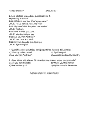 4) How are you? ( ) Yes, he is.
2. Leia odiálogo responda às questões 2, 3 e 4.
My first day at school
BILL: Hi! Good morning! What’s your name?
JULIE: Hi! My name’s Julie. And you?
BILL: My name’s Bill. Are you a new student?
JULIE: Yes,I am.
BILL: Nice to meet you, Julie.
JULIE: Nice to meet you too.
BILL: Are you from Australia?
JULIE: Yes, I am. And you?
BILL: I’m from Canada. Bye. See you.
JULIE: Bye! See you!
1- Quala frase que Bill utilizou para perguntar se Julie era da Austrália?
a) What’s your last name? b) Bye! See you!
c) Are you from Australia? d) Australia is a beautiful country.
2 - Qual afrase utilizada por Bill para dizer que era um prazer conhecer Julie?
a) Are you from Canada? b) What’s your first name?
c) Nice to meet you! d) My last name is Stevenson.
GOOD LUCKY!!!!!! AND XOXO!!!
 