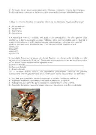C - Formação de um governo composto por militares e religiosos e retorno da monarquia.
D - Instalação de um governo parlamentarista e aumento do poder da baixa burguesia.
7. Qual movimento filosófico teve grande influência nos líderes da Revolução Francesa?
A - Estruturalismo
B - Estoicismo
C - Positivismo
D – Iluminismo
8-A Revolução Francesa estourou em 1789 e foi consequência de uma grande crise
econômica e da intensa exploração que nobreza e clero exerciam sobre o povo. Quando o
movimento iniciou-se, a ação do povo logo se voltou contra a nobreza e, em especial,
contra o rei e seu estilo de vida luxuoso. O rei francês durante a revolução era:
a) Luís XIV
b) Luís XV
c) Luís XVI
d) Luis XVII
A sociedade francesa, na época do Antigo Regime era oficialmente dividida em três
segmentos chamados de “Estados”. Esses segmentos representavam as seguintes partes
da sociedade. Quem esses Estados representavam?
(a)Primeiro Estado:_____________________________________________________________________
(b) Segundo Estado:___________________________________________________________________
(c) Terceiro Estado:____________________________________________________________________
10. A imagem abaixo mostra um importante personagem histórico do período
subsequente à Revolução Francesa. Qual personagem é esse e quais ideais ele defendia?
A - Luís XVI, que defendia os ideais da nobreza e a volta da monarquia na França.
B - Napoleão Bonaparte, que defendia os ideais e interesses burgueses.
C - Robespierre, que defendia os interesses dos integrantes do clero católico.
D - Napoleão Bonaparte, que defendia os interesses da nobreza e do Terceiro Estado.
 