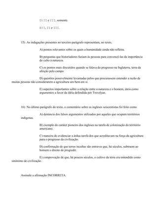 D)II e III, somente.

                     E)I, II e III.



       15) As indagações presentes no terceiro parágrafo representam, no texto,

                     A) pontos relevantes sobre os quais a humanidade ainda não refletiu.

                     B) perguntas que historiadores faziam às pessoas para convencê-las da importância
                     do culto à natureza.

                     C) os pontos mais discutidos quando se falava do progresso na Inglaterra, terra da
                     afeição pelo campo.

                     D) questões possivelmente levantadas pelos que procurassem entender a razão de
muitas pessoas não considerarem a agricultura um bem em si.

                     E) aspectos importantes sobre a relação entre a natureza e o homem, úteis como
                     argumentos a favor da idéia defendida por Trevelyan.



       16) No último parágrafo do texto, o comentário sobre os ingleses seiscentistas foi feito como

                     A) denúncia dos falsos argumentos utilizados por aqueles que ocupam territórios
       indígenas.

                     B) exemplo do caráter pioneiro dos ingleses na tarefa de colonização do território
                     americano.

                     C) maneira de evidenciar a árdua tarefa dos que acreditavam na força da agricultura
                     para o progresso da civilização.

                     D) confirmação de que terras incultas são entraves que, há séculos, subtraem ao
                     homem o direito de progredir.

                      E) comprovação de que, há poucos séculos, o cultivo da terra era entendido como
sinônimo de civilização.



       Assinale a afirmação INCORRETA.
 