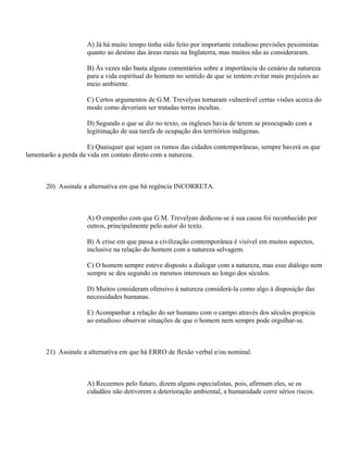 A) Já há muito tempo tinha sido feito por importante estudioso previsões pessimistas
                     quanto ao destino das áreas rurais na Inglaterra, mas muitos não as consideraram.

                     B) Às vezes não basta alguns comentários sobre a importância do cenário da natureza
                     para a vida espiritual do homem no sentido de que se tentem evitar mais prejuízos ao
                     meio ambiente.

                     C) Certos argumentos de G.M. Trevelyan tornaram vulnerável certas visões acerca do
                     modo como deveriam ser tratadas terras incultas.

                     D) Segundo o que se diz no texto, os ingleses havia de terem se preocupado com a
                     legitimação de sua tarefa de ocupação dos territórios indígenas.

                      E) Quaisquer que sejam os rumos das cidades contemporâneas, sempre haverá os que
lamentarão a perda da vida em contato direto com a natureza.



       20) Assinale a alternativa em que há regência INCORRETA.



                     A) O empenho com que G.M. Trevelyan dedicou-se à sua causa foi reconhecido por
                     outros, principalmente pelo autor do texto.

                     B) A crise em que passa a civilização contemporânea é visível em muitos aspectos,
                     inclusive na relação do homem com a natureza selvagem.

                     C) O homem sempre esteve disposto a dialogar com a natureza, mas esse diálogo nem
                     sempre se deu segundo os mesmos interesses ao longo dos séculos.

                     D) Muitos consideram ofensivo à natureza considerá-la como algo à disposição das
                     necessidades humanas.

                     E) Acompanhar a relação do ser humano com o campo através dos séculos propicia
                     ao estudioso observar situações de que o homem nem sempre pode orgulhar-se.



       21) Assinale a alternativa em que há ERRO de flexão verbal e/ou nominal.



                     A) Receemos pelo futuro, dizem alguns especialistas, pois, afirmam eles, se os
                     cidadãos não detiverem a deterioração ambiental, a humanidade corre sérios riscos.
 