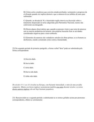B) Crêem certos estudiosos que convém estudar profunda e seriamente o progresso da
              civilização quando ele implica destruir o que a natureza levou milhões de anos para
              sedimentar.

              C) Quando, na década de 30, o historiador inglês interviu na discussão sobre o
              tratamento dispensado às terras adquiridas pelo Patrimônio Nacional, muitos não
              contiveram seu desagrado.

              D) Dizem alguns observadores que, quando as pessoas virem o que resta da natureza
              sem as marcas predatórias do homem, elas próprias buscarão frear as atividades
              consideradas negativas para o meio ambiente.

              E) Elementos da natureza são verdadeiros artesãos de obras-primas; se os homens as
              desfizerem, estarão cometendo crime contra a humanidade.



22) No segundo período do primeiro parágrafo, a forma verbal "dera" pode ser substituída pela
forma correspondente



              A) haveria dado.

              B) havia dado.

              C) teria dado.

              D) havia sido dado.

              E) tinha sido dado.



Do século XVII ao XX circulou na Europa, com bastante intensidade, o mito de uma arcádia
campestre. Muitos escritores ingleses sustentaram também esse mito durante séculos; os textos
desses autores ingleses são até hoje bastante populares.



23) Reescrevendo-se o segundo período e substituindo-se os termos grifados acima por pronomes
correspondentes, obtém-se corretamente:
 