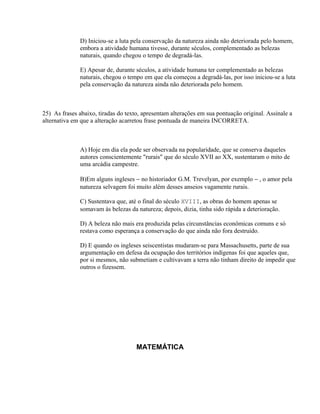 D) Iniciou-se a luta pela conservação da natureza ainda não deteriorada pelo homem,
              embora a atividade humana tivesse, durante séculos, complementado as belezas
              naturais, quando chegou o tempo de degradá-las.

              E) Apesar de, durante séculos, a atividade humana ter complementado as belezas
              naturais, chegou o tempo em que ela começou a degradá-las, por isso iniciou-se a luta
              pela conservação da natureza ainda não deteriorada pelo homem.



25) As frases abaixo, tiradas do texto, apresentam alterações em sua pontuação original. Assinale a
alternativa em que a alteração acarretou frase pontuada de maneira INCORRETA.



              A) Hoje em dia ela pode ser observada na popularidade, que se conserva daqueles
              autores conscientemente "rurais" que do século XVII ao XX, sustentaram o mito de
              uma arcádia campestre.

              B)Em alguns ingleses − no historiador G.M. Trevelyan, por exemplo − , o amor pela
              natureza selvagem foi muito além desses anseios vagamente rurais.

              C) Sustentava que, até o final do século XVIII, as obras do homem apenas se
              somavam às belezas da natureza; depois, dizia, tinha sido rápida a deterioração.

              D) A beleza não mais era produzida pelas circunstâncias econômicas comuns e só
              restava como esperança a conservação do que ainda não fora destruído.

              D) E quando os ingleses seiscentistas mudaram-se para Massachusetts, parte de sua
              argumentação em defesa da ocupação dos territórios indígenas foi que aqueles que,
              por si mesmos, não submetiam e cultivavam a terra não tinham direito de impedir que
              outros o fizessem.




                                     MATEMÁTICA
 
