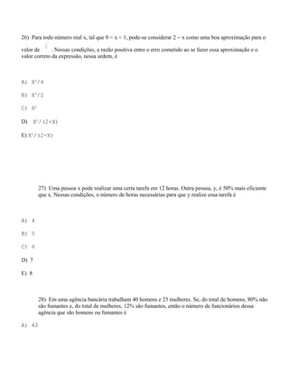 26) Para todo número real x, tal que 0 < x < 1, pode-se considerar 2 − x como uma boa aproximação para o

valor de      . Nessas condições, a razão positiva entre o erro cometido ao se fazer essa aproximação e o
valor correto da expressão, nessa ordem, é



A) X2/4

B) X2/2

C) X2

D)     X2/(2+X)

E) X2/(2-X)




        27) Uma pessoa x pode realizar uma certa tarefa em 12 horas. Outra pessoa, y, é 50% mais eficiente
        que x. Nessas condições, o número de horas necessárias para que y realize essa tarefa é



A) 4

B) 5

C) 6

D) 7

E) 8



        28) Em uma agência bancária trabalham 40 homens e 25 mulheres. Se, do total de homens, 80% não
        são fumantes e, do total de mulheres, 12% são fumantes, então o número de funcionários dessa
        agência que são homens ou fumantes é

A) 42
 