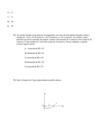 B) 43

C) 45

D)   48

E)   49



          29) Ao receber moedas como parte de um pagamento, um caixa de uma agência bancária contou t
              moedas de 1 real, y de 50 centavos, z de 10 centavos e w de 5 centavos. Ao conferir o total,
              percebeu que havia cometido um engano: contara 3 das moedas de 5 centavos como sendo de 50
              centavos e 3 das moedas de 1 real como sendo de 10 centavos. Nessas condições, a quantia
              correta é igual à inicial

                        A) acrescida de R$ 1,35

                        B) diminuída de R$ 1,35

                        C) acrescida de R$ 1,65

                        D) diminuída de R$ 1,75

                        E) acrescida de R$ 1,75




          30) Seja f a função do 2o grau representada no gráfico abaixo.
 