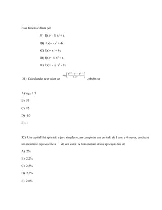 Essa função é dada por

               A) f(x)= - ¼ x2 + x

               B) f(x)= - x2 + 4x

               C) f(x)= x2 + 4x

               D) f(x)= ¼ x2 + x

               E) f(x)= - ½ x2 - 2x



31) Calculando-se o valor de                          , obtém-se



A) log 2 1/5

B) 1/3

C) 1/5

D) -1/3

E) -1



32) Um capital foi aplicado a juro simples e, ao completar um período de 1 ano e 4 meses, produziu
um montante equivalente a         de seu valor. A taxa mensal dessa aplicação foi de

A) 2%

B) 2,2%

C) 2,5%

D) 2,6%

E) 2,8%
 