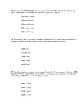 33) Um capital de R$ 15 000,00 foi aplicado a juro simples à taxa bimestral de 3%. Para que seja
obtido um montante de R$ 19 050,00, o prazo dessa aplicação deverá ser de

              A) 1 ano e 10 meses.

              B) 1 ano e 9 meses.

              C) 1 ano e 8 meses.

              D) 1 ano e 6 meses.

              E) 1 ano e 4 meses.



34) Um capital de R$ 2 500,00 esteve aplicado à taxa mensal de 2%, num regime de capitalização
composta. Após um período de 2 meses, os juros resultantes dessa aplicação serão



              A) R$ 98,00

              B) R$ 101,00

              C) R$ 110,00

              D) R$ 114,00

              E) R$ 121,00



35) Pretendendo guardar uma certa quantia para as festas de fim de ano, uma pessoa depositou R$ 2
000,00 em 05/06/97 e R$ 3 000,00 em 05/09/97. Se o banco pagou juros compostos à taxa de 10%
ao trimestre, em 05/12/97 essa pessoa tinha um total de



              A) R$ 5 320,00

              B) R$ 5 480,00

              C) R$ 5 620,00

              D) R$ 5 680,00
 