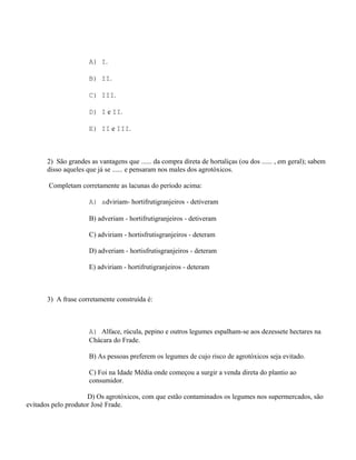 A) I.

                      B) II.

                      C) III.

                      D) I e II.

                      E) II e III.



       2) São grandes as vantagens que ...... da compra direta de hortaliças (ou dos ...... , em geral); sabem
       disso aqueles que já se ...... e pensaram nos males dos agrotóxicos.

       Completam corretamente as lacunas do período acima:

                      A) adviriam- hortifrutigranjeiros - detiveram

                      B) adveriam - hortifrutigranjeiros - detiveram

                      C) adviriam - hortisfrutisgranjeiros - deteram

                      D) adveriam - hortisfrutisgranjeiros - deteram

                      E) adviriam - hortifrutigranjeiros - deteram



       3) A frase corretamente construída é:



                      A) Alface, rúcula, pepino e outros legumes espalham-se aos dezessete hectares na
                      Chácara do Frade.

                      B) As pessoas preferem os legumes de cujo risco de agrotóxicos seja evitado.

                      C) Foi na Idade Média onde começou a surgir a venda direta do plantio ao
                      consumidor.

                     D) Os agrotóxicos, com que estão contaminados os legumes nos supermercados, são
evitados pelo produtor José Frade.
 