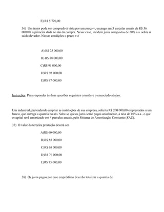 E) R$ 5 720,00

       36) Um trator pode ser comprado à vista por um preço v, ou pago em 3 parcelas anuais de R$ 36
       000,00, a primeira dada no ato da compra. Nesse caso, incidem juros compostos de 20% a.a. sobre o
       saldo devedor. Nessas condições o preço v é



                      A) R$ 75 000,00

                      B) R$ 88 000,00

                      C)R$ 91 000,00

                      D)R$ 95 000,00

                      E)R$ 97 000,00



Instruções: Para responder às duas questões seguintes considere o enunciado abaixo.



Um industrial, pretendendo ampliar as instalações de sua empresa, solicita R$ 200 000,00 emprestados a um
banco, que entrega a quantia no ato. Sabe-se que os juros serão pagos anualmente, à taxa de 10% a.a., e que
o capital será amortizado em 4 parcelas anuais, pelo Sistema de Amortização Constante (SAC).

37) O valor da terceira prestação deverá ser

                      A)R$ 60 000,00

                      B)R$ 65 000,00

                      C)R$ 68 000,00

                      D)R$ 70 000,00

                      E)R$ 75 000,00



       38) Os juros pagos por esse empréstimo deverão totalizar a quantia de
 