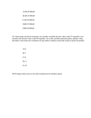 A) R$ 40 000,00

              B) R$ 45 000,00

              C) R$ 50 000,00

              D)R$ 55 000,00

              E)R$ 60 000,00



39) Numa pista circular de autorama, um carrinho vermelho dá uma volta a cada 72 segundos e um
carrinho azul dá uma volta a cada 80 segundos. Se os dois carrinhos partiram juntos, quantas voltas
terá dado o mais lento até o momento em que ambos voltarão a estar lado a lado no ponto de partida?



              A) 6

              B) 7

              C) 8

              D) 9

              E) 10



40) Na figura abaixo tem-se um cubo formado por 64 cubinhos iguais.
 