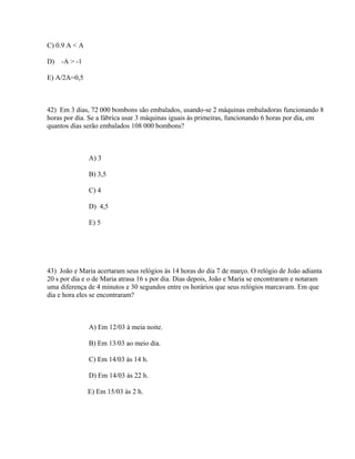 C) 0.9 A < A

D)   -A > -1

E) A/2A=0,5



42) Em 3 dias, 72 000 bombons são embalados, usando-se 2 máquinas embaladoras funcionando 8
horas por dia. Se a fábrica usar 3 máquinas iguais às primeiras, funcionando 6 horas por dia, em
quantos dias serão embalados 108 000 bombons?



               A) 3

               B) 3,5

               C) 4

               D) 4,5

               E) 5




43) João e Maria acertaram seus relógios às 14 horas do dia 7 de março. O relógio de João adianta
20 s por dia e o de Maria atrasa 16 s por dia. Dias depois, João e Maria se encontraram e notaram
uma diferença de 4 minutos e 30 segundos entre os horários que seus relógios marcavam. Em que
dia e hora eles se encontraram?



               A) Em 12/03 à meia noite.

               B) Em 13/03 ao meio dia.

               C) Em 14/03 às 14 h.

               D) Em 14/03 às 22 h.

               E) Em 15/03 às 2 h.
 