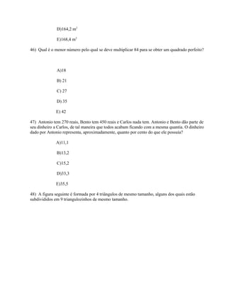 D)164,2 m2

              E)168,4 m2

46) Qual é o menor número pelo qual se deve multiplicar 84 para se obter um quadrado perfeito?



              A)18

              B) 21

              C) 27

              D) 35

              E) 42

47) Antonio tem 270 reais, Bento tem 450 reais e Carlos nada tem. Antonio e Bento dão parte de
seu dinheiro a Carlos, de tal maneira que todos acabam ficando com a mesma quantia. O dinheiro
dado por Antonio representa, aproximadamente, quanto por cento do que ele possuía?

              A)11,1

              B)13,2

              C)15,2

              D)33,3

              E)35,5

48) A figura seguinte é formada por 4 triângulos de mesmo tamanho, alguns dos quais estão
subdivididos em 9 triangulozinhos de mesmo tamanho.
 
