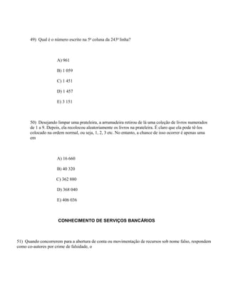 49) Qual é o número escrito na 5a coluna da 243a linha?



                    A) 961

                    B) 1 059

                    C) 1 451

                    D) 1 457

                    E) 3 151



      50) Desejando limpar uma prateleira, a arrumadeira retirou de lá uma coleção de livros numerados
      de 1 a 9. Depois, ela recolocou aleatoriamente os livros na prateleira. É claro que ela pode tê-los
      colocado na ordem normal, ou seja, 1, 2, 3 etc. No entanto, a chance de isso ocorrer é apenas uma
      em



                    A) 16 660

                    B) 40 320

                    C) 362 880

                    D) 368 040

                    E) 406 036



                     CONHECIMENTO DE SERVIÇOS BANCÁRIOS



51) Quando concorrerem para a abertura de conta ou movimentação de recursos sob nome falso, respondem
como co-autores por crime de falsidade, o
 