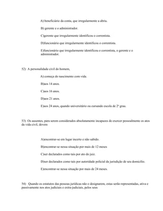 A) beneficiário da conta, que irregularmente a abriu.

              B) gerente e o administrador.

              C)gerente que irregularmente identificou o correntista.

              D)funcionário que irregularmente identificou o correntista.

              E)funcionário que irregularmente identificou o correntista, o gerente e o
              administrador.



52) A personalidade civil do homem,

              A) começa do nascimento com vida.

              B)aos 14 anos.

              C)aos 16 anos.

              D)aos 21 anos.

              E)aos 24 anos, quando universitário ou cursando escola de 2o grau.



53) Os ausentes, para serem considerados absolutamente incapazes de exercer pessoalmente os atos
da vida civil, devem



              A)encontrar-se em lugar incerto e não sabido.

              B)encontrar-se nessa situação por mais de 12 meses

              C)ser declarados como tais por ato do juiz.

              D)ser declarados como tais por autoridade policial da jurisdição de seu domicílio.

              E)encontrar-se nessa situação por mais de 24 meses.



54) Quando os estatutos das pessoas jurídicas não o designarem, estas serão representadas, ativa e
passivamente nos atos judiciais e extra-judiciais, pelos seus
 
