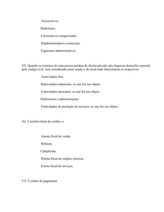 A)executivos.

               B)diretores.

               C)executivos categorizados.

               D)administradores comerciais.

               E)gerentes administrativos.



55) Quando os estatutos de uma pessoa jurídica de direito privado não elegerem domicílio especial,
pelo código civil, será considerado como sendo o do local onde funcionarem as respectivas

               A)atividades fins.

               B)atividades industriais, se este for seu objeto.

               C)atividades mercantis, se este for seu objeto.

               D)diretorias e administrações.

               E)atividades de prestação de serviços, se este for seu objeto.



56) Constitui título de crédito, a



               A)nota fiscal de venda.

               B)fatura.

               C)duplicata.

               D)nota fiscal de simples remessa.

               E)nota fiscal de serviços.



57) É ordem de pagamento
 