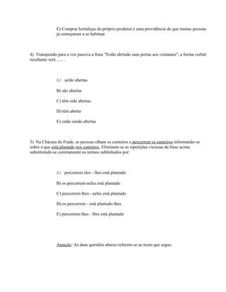 E) Comprar hortaliças do próprio produtor é uma providência de que muitas pessoas
              já começaram a se habituar.



4) Transpondo para a voz passiva a frase "Estão abrindo suas portas aos visitantes", a forma verbal
resultante será ...... .



              A) serão abertas

              B) são abertas

              C) têm sido abertas

              D) têm aberto

              E) estão sendo abertas



5) Na Chácara do Frade, as pessoas olham os canteiros e percorrem os canteiros informando-se
sobre o que está plantado nos canteiros. Eliminam-se as repetições viciosas da frase acima
substituindo-se corretamente os termos sublinhados por:



              A) percorrem eles - lhes está plantado

              B) os percorrem-neles está plantado

              C) percorrem-lhes - neles está plantado

              D) os percorrem - está plantado-lhes

              E) percorrem-lhes - lhes está plantado




              Atenção: As duas questões abaixo referem-se ao texto que segue.
 