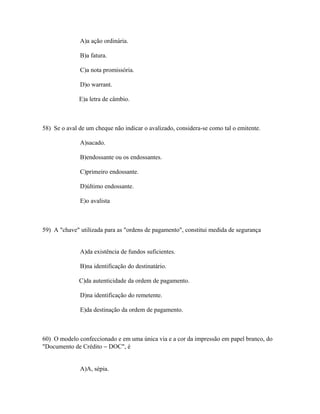 A)a ação ordinária.

              B)a fatura.

              C)a nota promissória.

              D)o warrant.

              E)a letra de câmbio.



58) Se o aval de um cheque não indicar o avalizado, considera-se como tal o emitente.

              A)sacado.

              B)endossante ou os endossantes.

              C)primeiro endossante.

              D)último endossante.

              E)o avalista



59) A "chave" utilizada para as "ordens de pagamento", constitui medida de segurança


              A)da existência de fundos suficientes.

              B)na identificação do destinatário.

              C)da autenticidade da ordem de pagamento.

              D)na identificação do remetente.

              E)da destinação da ordem de pagamento.



60) O modelo confeccionado e em uma única via e a cor da impressão em papel branco, do
"Documento de Crédito − DOC", é


              A)A, sépia.
 
